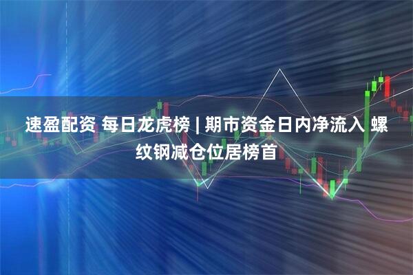 速盈配资 每日龙虎榜 | 期市资金日内净流入 螺纹钢减仓位居榜首
