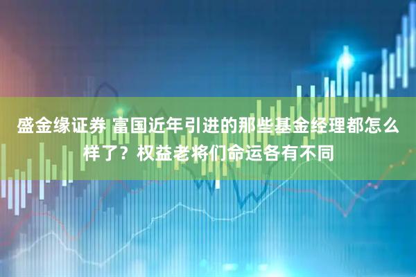 盛金缘证券 富国近年引进的那些基金经理都怎么样了？权益老将们命运各有不同