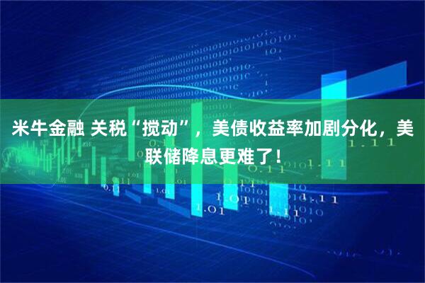 米牛金融 关税“搅动”，美债收益率加剧分化，美联储降息更难了！