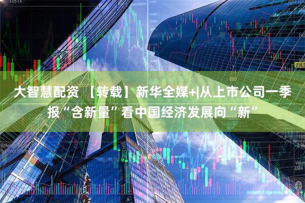 大智慧配资 【转载】新华全媒+|从上市公司一季报“含新量”看中国经济发展向“新”