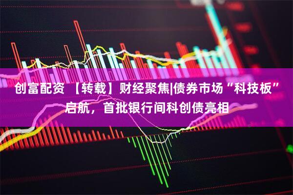 创富配资 【转载】财经聚焦|债券市场“科技板”启航，首批银行间科创债亮相