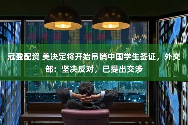 冠盈配资 美决定将开始吊销中国学生签证，外交部：坚决反对，已提出交涉