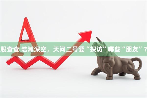 股查查 浩瀚深空，天问二号要“探访”哪些“朋友”？