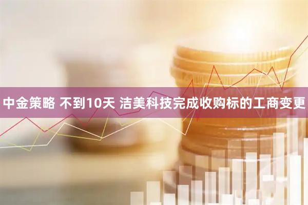 中金策略 不到10天 洁美科技完成收购标的工商变更