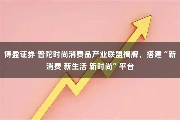 博盈证券 普陀时尚消费品产业联盟揭牌，搭建“新消费 新生活 新时尚”平台