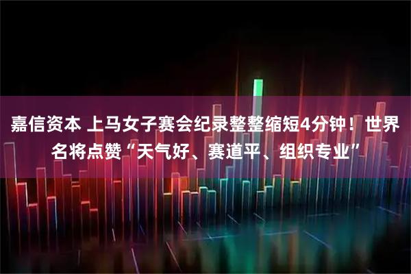 嘉信资本 上马女子赛会纪录整整缩短4分钟！世界名将点赞“天气好、赛道平、组织专业”