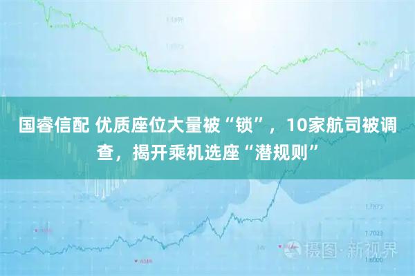国睿信配 优质座位大量被“锁”，10家航司被调查，揭开乘机选座“潜规则”