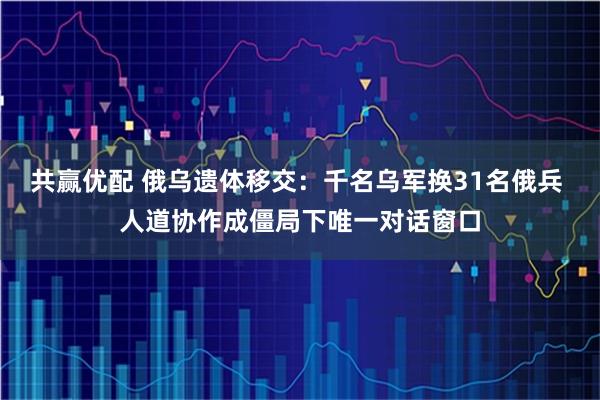 共赢优配 俄乌遗体移交：千名乌军换31名俄兵 人道协作成僵局下唯一对话窗口