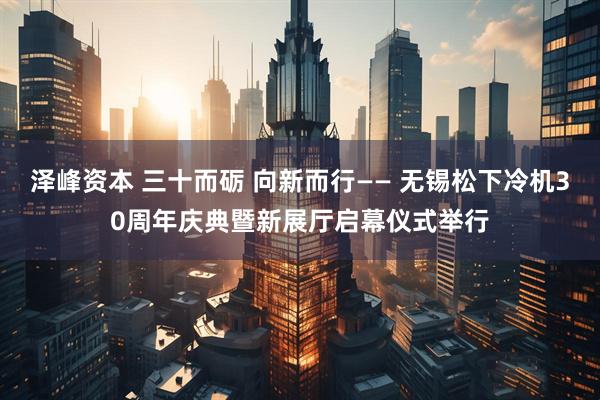 泽峰资本 三十而砺 向新而行—— 无锡松下冷机30周年庆典暨新展厅启幕仪式举行