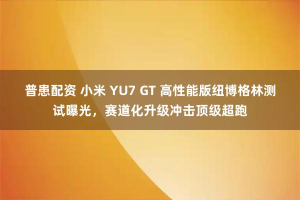 普患配资 小米 YU7 GT 高性能版纽博格林测试曝光，赛道化升级冲击顶级超跑