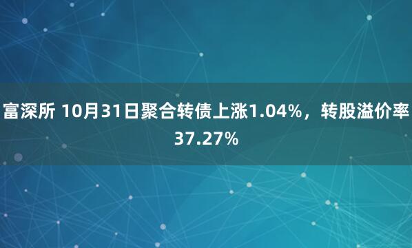 富深所 10月31日聚合转债上涨1.04%，转股溢价率37.27%