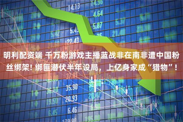 明利配资端 千万粉游戏主播蓝战非在南非遭中国粉丝绑架! 绑匪潜伏半年设局，上亿身家成“猎物”!