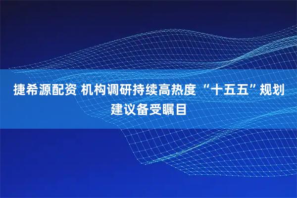 捷希源配资 机构调研持续高热度 “十五五”规划建议备受瞩目