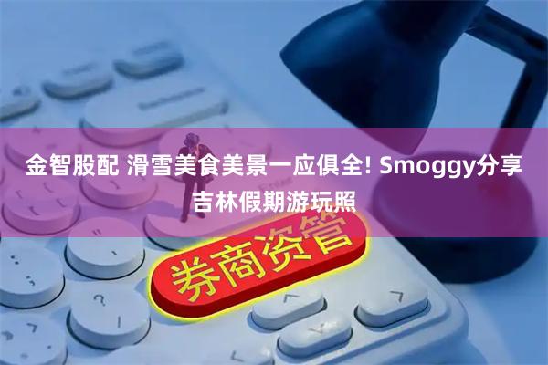 金智股配 滑雪美食美景一应俱全! Smoggy分享吉林假期游玩照