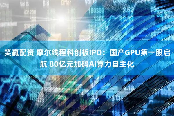 笑赢配资 摩尔线程科创板IPO：国产GPU第一股启航 80亿元加码AI算力自主化