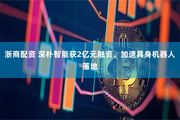 浙商配资 深朴智能获2亿元融资，加速具身机器人落地