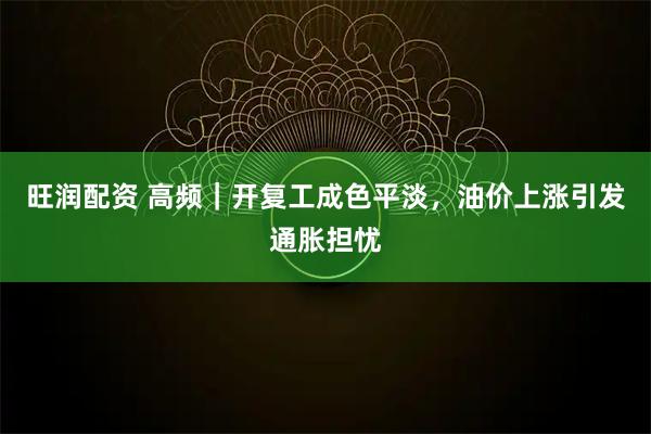 旺润配资 高频｜开复工成色平淡，油价上涨引发通胀担忧