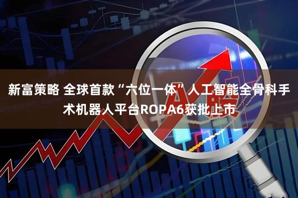 新富策略 全球首款“六位一体”人工智能全骨科手术机器人平台ROPA6获批上市