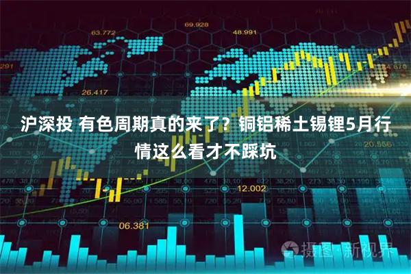 沪深投 有色周期真的来了？铜铝稀土锡锂5月行情这么看才不踩坑